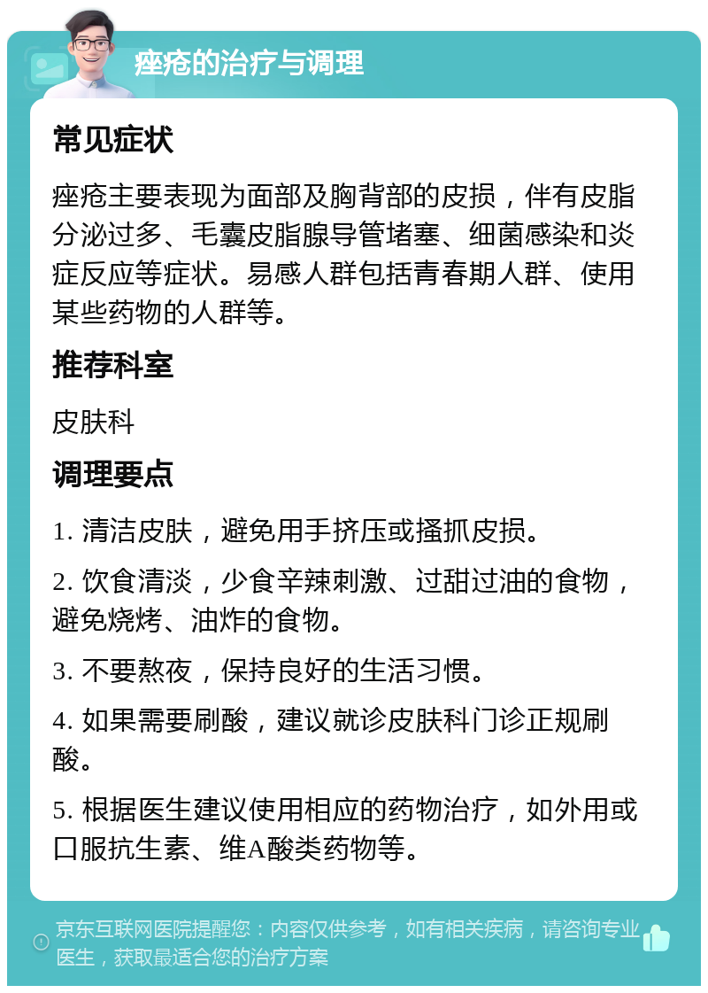 痤疮的治疗与调理 常见症状 痤疮主要表现为面部及胸背部的皮损，伴有皮脂分泌过多、毛囊皮脂腺导管堵塞、细菌感染和炎症反应等症状。易感人群包括青春期人群、使用某些药物的人群等。 推荐科室 皮肤科 调理要点 1. 清洁皮肤，避免用手挤压或搔抓皮损。 2. 饮食清淡，少食辛辣刺激、过甜过油的食物，避免烧烤、油炸的食物。 3. 不要熬夜，保持良好的生活习惯。 4. 如果需要刷酸，建议就诊皮肤科门诊正规刷酸。 5. 根据医生建议使用相应的药物治疗，如外用或口服抗生素、维A酸类药物等。