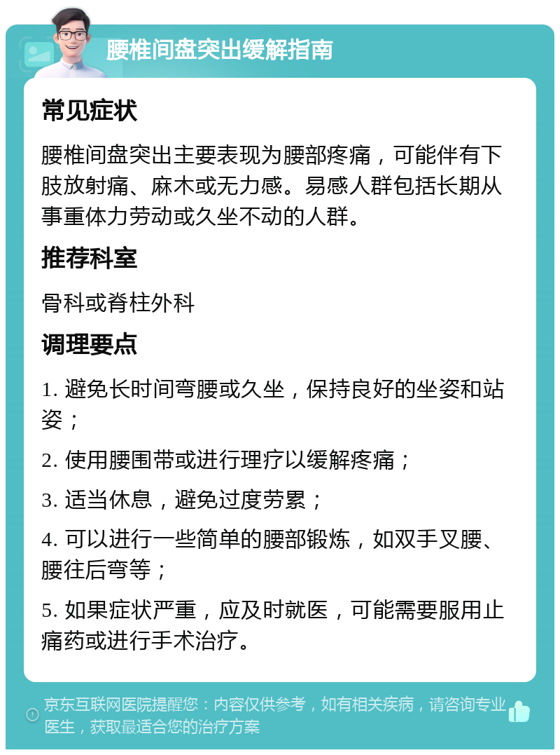 腰椎间盘突出缓解指南 常见症状 腰椎间盘突出主要表现为腰部疼痛，可能伴有下肢放射痛、麻木或无力感。易感人群包括长期从事重体力劳动或久坐不动的人群。 推荐科室 骨科或脊柱外科 调理要点 1. 避免长时间弯腰或久坐，保持良好的坐姿和站姿； 2. 使用腰围带或进行理疗以缓解疼痛； 3. 适当休息，避免过度劳累； 4. 可以进行一些简单的腰部锻炼，如双手叉腰、腰往后弯等； 5. 如果症状严重，应及时就医，可能需要服用止痛药或进行手术治疗。