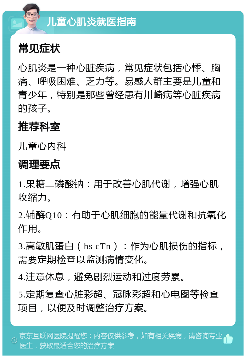 儿童心肌炎就医指南 常见症状 心肌炎是一种心脏疾病，常见症状包括心悸、胸痛、呼吸困难、乏力等。易感人群主要是儿童和青少年，特别是那些曾经患有川崎病等心脏疾病的孩子。 推荐科室 儿童心内科 调理要点 1.果糖二磷酸钠：用于改善心肌代谢，增强心肌收缩力。 2.辅酶Q10：有助于心肌细胞的能量代谢和抗氧化作用。 3.高敏肌蛋白（hs cTn）：作为心肌损伤的指标，需要定期检查以监测病情变化。 4.注意休息，避免剧烈运动和过度劳累。 5.定期复查心脏彩超、冠脉彩超和心电图等检查项目，以便及时调整治疗方案。