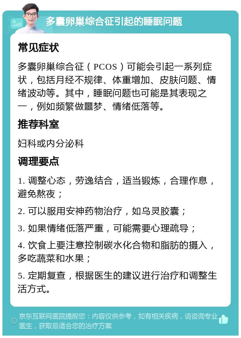 多囊卵巢综合征引起的睡眠问题 常见症状 多囊卵巢综合征（PCOS）可能会引起一系列症状，包括月经不规律、体重增加、皮肤问题、情绪波动等。其中，睡眠问题也可能是其表现之一，例如频繁做噩梦、情绪低落等。 推荐科室 妇科或内分泌科 调理要点 1. 调整心态，劳逸结合，适当锻炼，合理作息，避免熬夜； 2. 可以服用安神药物治疗，如乌灵胶囊； 3. 如果情绪低落严重，可能需要心理疏导； 4. 饮食上要注意控制碳水化合物和脂肪的摄入，多吃蔬菜和水果； 5. 定期复查，根据医生的建议进行治疗和调整生活方式。