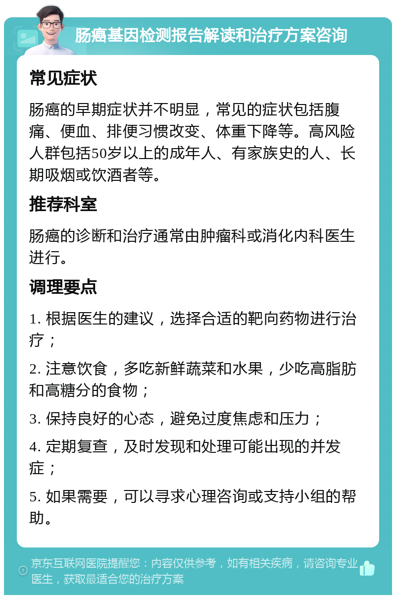 肠癌基因检测报告解读和治疗方案咨询 常见症状 肠癌的早期症状并不明显，常见的症状包括腹痛、便血、排便习惯改变、体重下降等。高风险人群包括50岁以上的成年人、有家族史的人、长期吸烟或饮酒者等。 推荐科室 肠癌的诊断和治疗通常由肿瘤科或消化内科医生进行。 调理要点 1. 根据医生的建议，选择合适的靶向药物进行治疗； 2. 注意饮食，多吃新鲜蔬菜和水果，少吃高脂肪和高糖分的食物； 3. 保持良好的心态，避免过度焦虑和压力； 4. 定期复查，及时发现和处理可能出现的并发症； 5. 如果需要，可以寻求心理咨询或支持小组的帮助。