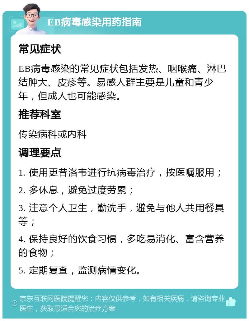 EB病毒感染用药指南 常见症状 EB病毒感染的常见症状包括发热、咽喉痛、淋巴结肿大、皮疹等。易感人群主要是儿童和青少年，但成人也可能感染。 推荐科室 传染病科或内科 调理要点 1. 使用更昔洛韦进行抗病毒治疗，按医嘱服用； 2. 多休息，避免过度劳累； 3. 注意个人卫生，勤洗手，避免与他人共用餐具等； 4. 保持良好的饮食习惯，多吃易消化、富含营养的食物； 5. 定期复查，监测病情变化。