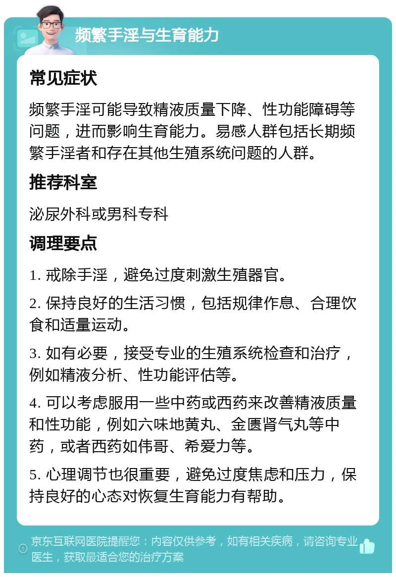 频繁手淫与生育能力 常见症状 频繁手淫可能导致精液质量下降、性功能障碍等问题，进而影响生育能力。易感人群包括长期频繁手淫者和存在其他生殖系统问题的人群。 推荐科室 泌尿外科或男科专科 调理要点 1. 戒除手淫，避免过度刺激生殖器官。 2. 保持良好的生活习惯，包括规律作息、合理饮食和适量运动。 3. 如有必要，接受专业的生殖系统检查和治疗，例如精液分析、性功能评估等。 4. 可以考虑服用一些中药或西药来改善精液质量和性功能，例如六味地黄丸、金匮肾气丸等中药，或者西药如伟哥、希爱力等。 5. 心理调节也很重要，避免过度焦虑和压力，保持良好的心态对恢复生育能力有帮助。