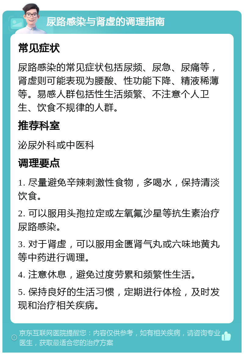 尿路感染与肾虚的调理指南 常见症状 尿路感染的常见症状包括尿频、尿急、尿痛等，肾虚则可能表现为腰酸、性功能下降、精液稀薄等。易感人群包括性生活频繁、不注意个人卫生、饮食不规律的人群。 推荐科室 泌尿外科或中医科 调理要点 1. 尽量避免辛辣刺激性食物，多喝水，保持清淡饮食。 2. 可以服用头孢拉定或左氧氟沙星等抗生素治疗尿路感染。 3. 对于肾虚，可以服用金匮肾气丸或六味地黄丸等中药进行调理。 4. 注意休息，避免过度劳累和频繁性生活。 5. 保持良好的生活习惯，定期进行体检，及时发现和治疗相关疾病。