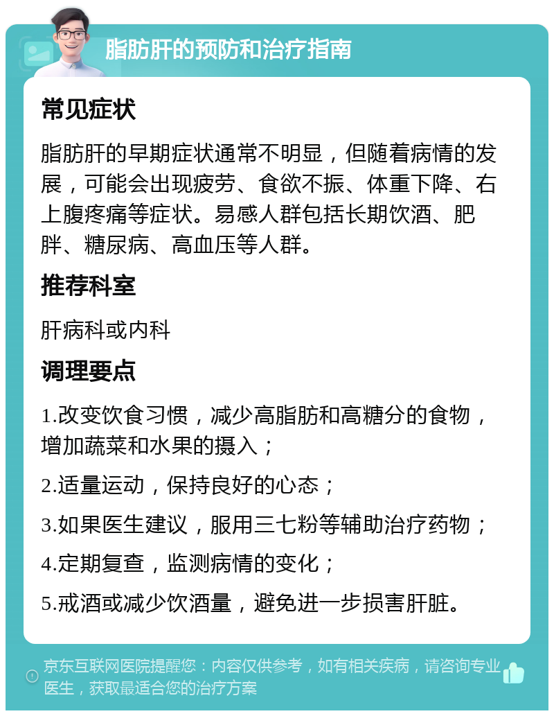 脂肪肝的预防和治疗指南 常见症状 脂肪肝的早期症状通常不明显，但随着病情的发展，可能会出现疲劳、食欲不振、体重下降、右上腹疼痛等症状。易感人群包括长期饮酒、肥胖、糖尿病、高血压等人群。 推荐科室 肝病科或内科 调理要点 1.改变饮食习惯，减少高脂肪和高糖分的食物，增加蔬菜和水果的摄入； 2.适量运动，保持良好的心态； 3.如果医生建议，服用三七粉等辅助治疗药物； 4.定期复查，监测病情的变化； 5.戒酒或减少饮酒量，避免进一步损害肝脏。