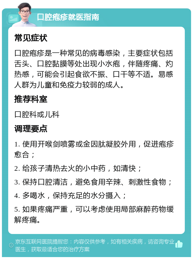 口腔疱疹就医指南 常见症状 口腔疱疹是一种常见的病毒感染，主要症状包括舌头、口腔黏膜等处出现小水疱，伴随疼痛、灼热感，可能会引起食欲不振、口干等不适。易感人群为儿童和免疫力较弱的成人。 推荐科室 口腔科或儿科 调理要点 1. 使用开喉剑喷雾或金因肽凝胶外用，促进疱疹愈合； 2. 给孩子清热去火的小中药，如清快； 3. 保持口腔清洁，避免食用辛辣、刺激性食物； 4. 多喝水，保持充足的水分摄入； 5. 如果疼痛严重，可以考虑使用局部麻醉药物缓解疼痛。