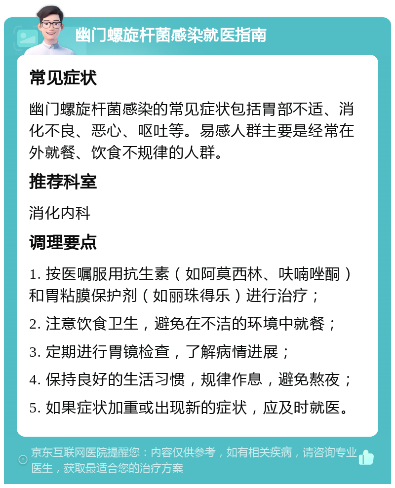 幽门螺旋杆菌感染就医指南 常见症状 幽门螺旋杆菌感染的常见症状包括胃部不适、消化不良、恶心、呕吐等。易感人群主要是经常在外就餐、饮食不规律的人群。 推荐科室 消化内科 调理要点 1. 按医嘱服用抗生素（如阿莫西林、呋喃唑酮）和胃粘膜保护剂（如丽珠得乐）进行治疗； 2. 注意饮食卫生，避免在不洁的环境中就餐； 3. 定期进行胃镜检查，了解病情进展； 4. 保持良好的生活习惯，规律作息，避免熬夜； 5. 如果症状加重或出现新的症状，应及时就医。