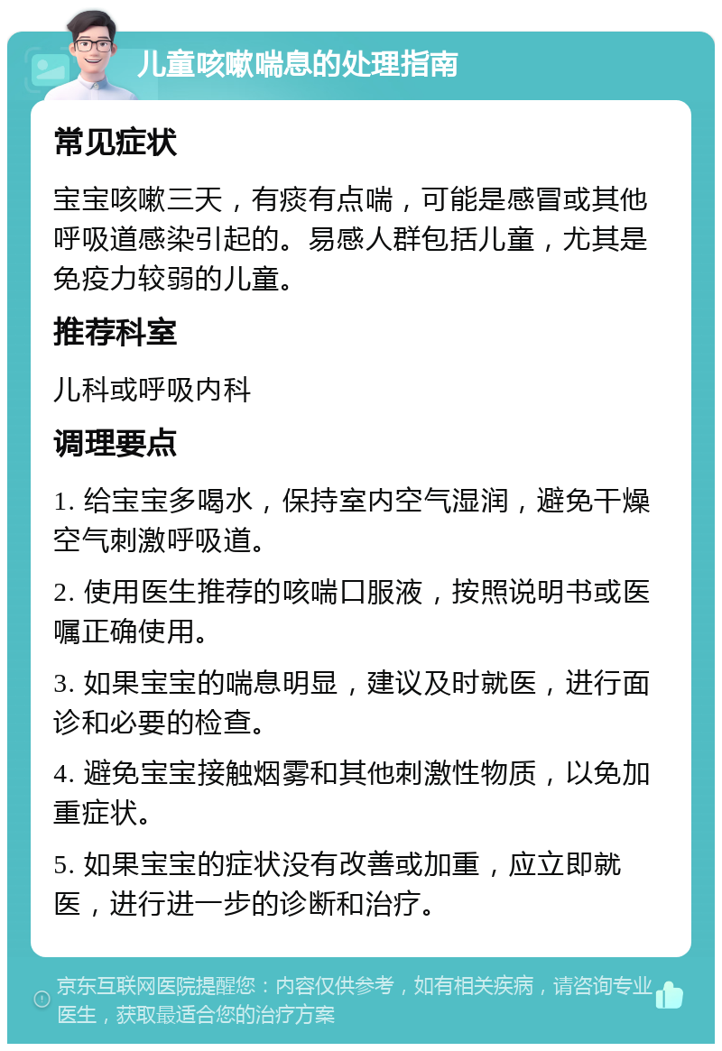 儿童咳嗽喘息的处理指南 常见症状 宝宝咳嗽三天，有痰有点喘，可能是感冒或其他呼吸道感染引起的。易感人群包括儿童，尤其是免疫力较弱的儿童。 推荐科室 儿科或呼吸内科 调理要点 1. 给宝宝多喝水，保持室内空气湿润，避免干燥空气刺激呼吸道。 2. 使用医生推荐的咳喘口服液，按照说明书或医嘱正确使用。 3. 如果宝宝的喘息明显，建议及时就医，进行面诊和必要的检查。 4. 避免宝宝接触烟雾和其他刺激性物质，以免加重症状。 5. 如果宝宝的症状没有改善或加重，应立即就医，进行进一步的诊断和治疗。