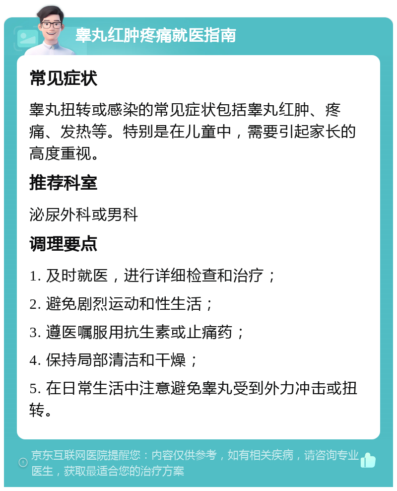 睾丸红肿疼痛就医指南 常见症状 睾丸扭转或感染的常见症状包括睾丸红肿、疼痛、发热等。特别是在儿童中，需要引起家长的高度重视。 推荐科室 泌尿外科或男科 调理要点 1. 及时就医，进行详细检查和治疗； 2. 避免剧烈运动和性生活； 3. 遵医嘱服用抗生素或止痛药； 4. 保持局部清洁和干燥； 5. 在日常生活中注意避免睾丸受到外力冲击或扭转。