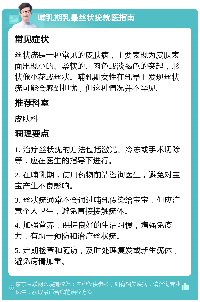 哺乳期乳晕丝状疣就医指南 常见症状 丝状疣是一种常见的皮肤病，主要表现为皮肤表面出现小的、柔软的、肉色或淡褐色的突起，形状像小花或丝状。哺乳期女性在乳晕上发现丝状疣可能会感到担忧，但这种情况并不罕见。 推荐科室 皮肤科 调理要点 1. 治疗丝状疣的方法包括激光、冷冻或手术切除等，应在医生的指导下进行。 2. 在哺乳期，使用药物前请咨询医生，避免对宝宝产生不良影响。 3. 丝状疣通常不会通过哺乳传染给宝宝，但应注意个人卫生，避免直接接触疣体。 4. 加强营养，保持良好的生活习惯，增强免疫力，有助于预防和治疗丝状疣。 5. 定期检查和随访，及时处理复发或新生疣体，避免病情加重。