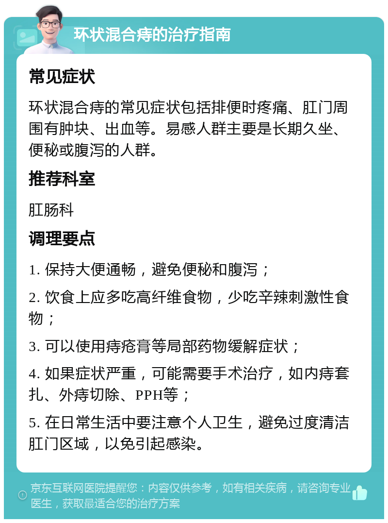 环状混合痔的治疗指南 常见症状 环状混合痔的常见症状包括排便时疼痛、肛门周围有肿块、出血等。易感人群主要是长期久坐、便秘或腹泻的人群。 推荐科室 肛肠科 调理要点 1. 保持大便通畅，避免便秘和腹泻； 2. 饮食上应多吃高纤维食物，少吃辛辣刺激性食物； 3. 可以使用痔疮膏等局部药物缓解症状； 4. 如果症状严重，可能需要手术治疗，如内痔套扎、外痔切除、PPH等； 5. 在日常生活中要注意个人卫生，避免过度清洁肛门区域，以免引起感染。