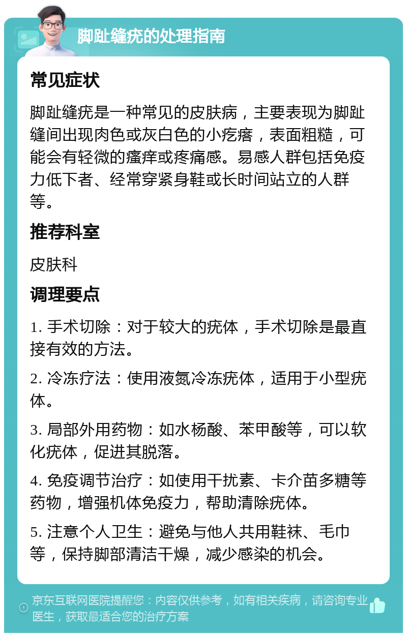 脚趾缝疣的处理指南 常见症状 脚趾缝疣是一种常见的皮肤病，主要表现为脚趾缝间出现肉色或灰白色的小疙瘩，表面粗糙，可能会有轻微的瘙痒或疼痛感。易感人群包括免疫力低下者、经常穿紧身鞋或长时间站立的人群等。 推荐科室 皮肤科 调理要点 1. 手术切除：对于较大的疣体，手术切除是最直接有效的方法。 2. 冷冻疗法：使用液氮冷冻疣体，适用于小型疣体。 3. 局部外用药物：如水杨酸、苯甲酸等，可以软化疣体，促进其脱落。 4. 免疫调节治疗：如使用干扰素、卡介苗多糖等药物，增强机体免疫力，帮助清除疣体。 5. 注意个人卫生：避免与他人共用鞋袜、毛巾等，保持脚部清洁干燥，减少感染的机会。