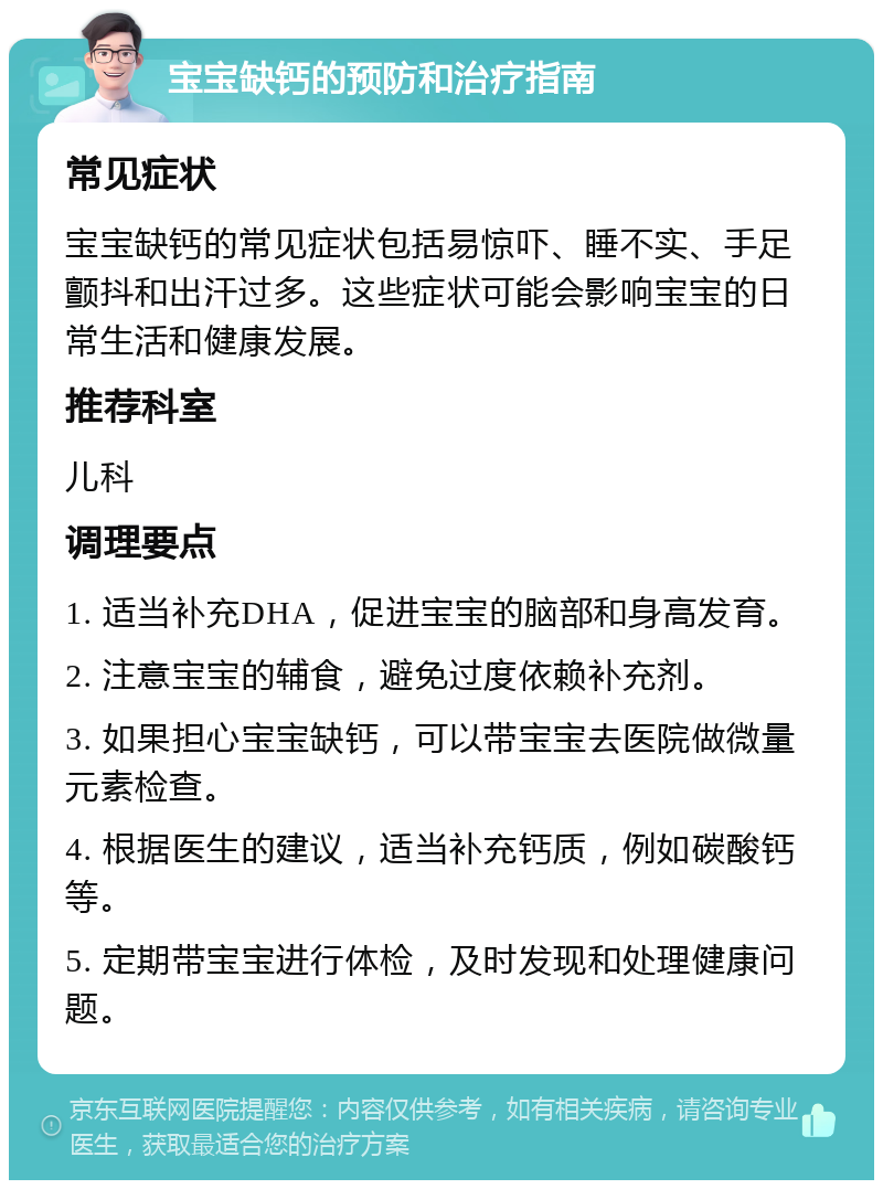 宝宝缺钙的预防和治疗指南 常见症状 宝宝缺钙的常见症状包括易惊吓、睡不实、手足颤抖和出汗过多。这些症状可能会影响宝宝的日常生活和健康发展。 推荐科室 儿科 调理要点 1. 适当补充DHA，促进宝宝的脑部和身高发育。 2. 注意宝宝的辅食，避免过度依赖补充剂。 3. 如果担心宝宝缺钙，可以带宝宝去医院做微量元素检查。 4. 根据医生的建议，适当补充钙质，例如碳酸钙等。 5. 定期带宝宝进行体检，及时发现和处理健康问题。