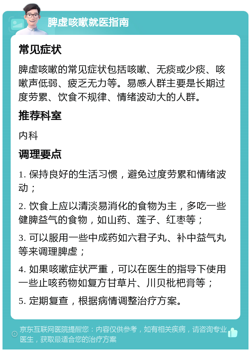 脾虚咳嗽就医指南 常见症状 脾虚咳嗽的常见症状包括咳嗽、无痰或少痰、咳嗽声低弱、疲乏无力等。易感人群主要是长期过度劳累、饮食不规律、情绪波动大的人群。 推荐科室 内科 调理要点 1. 保持良好的生活习惯，避免过度劳累和情绪波动； 2. 饮食上应以清淡易消化的食物为主，多吃一些健脾益气的食物，如山药、莲子、红枣等； 3. 可以服用一些中成药如六君子丸、补中益气丸等来调理脾虚； 4. 如果咳嗽症状严重，可以在医生的指导下使用一些止咳药物如复方甘草片、川贝枇杷膏等； 5. 定期复查，根据病情调整治疗方案。