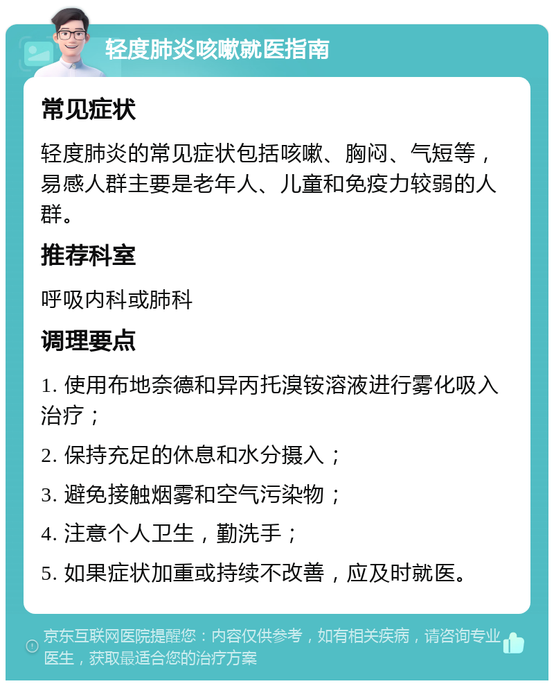 轻度肺炎咳嗽就医指南 常见症状 轻度肺炎的常见症状包括咳嗽、胸闷、气短等，易感人群主要是老年人、儿童和免疫力较弱的人群。 推荐科室 呼吸内科或肺科 调理要点 1. 使用布地奈德和异丙托溴铵溶液进行雾化吸入治疗； 2. 保持充足的休息和水分摄入； 3. 避免接触烟雾和空气污染物； 4. 注意个人卫生，勤洗手； 5. 如果症状加重或持续不改善，应及时就医。