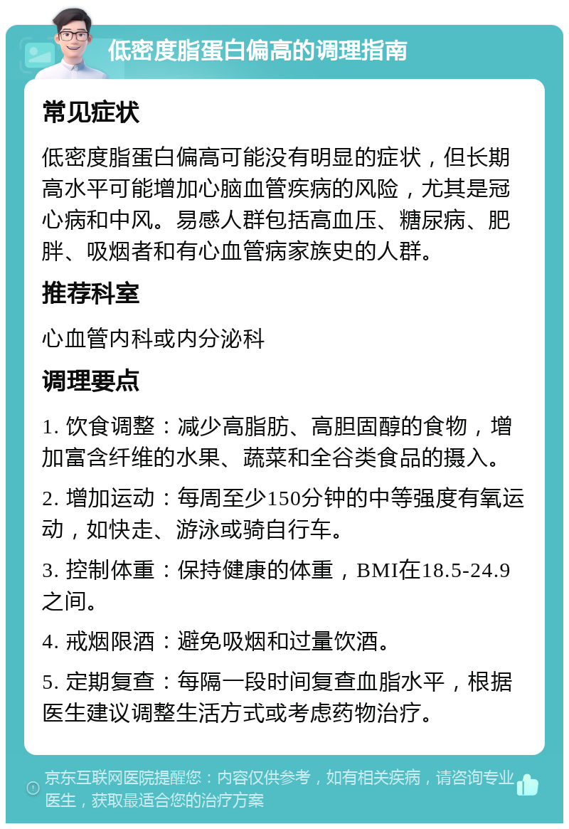 低密度脂蛋白偏高的调理指南 常见症状 低密度脂蛋白偏高可能没有明显的症状，但长期高水平可能增加心脑血管疾病的风险，尤其是冠心病和中风。易感人群包括高血压、糖尿病、肥胖、吸烟者和有心血管病家族史的人群。 推荐科室 心血管内科或内分泌科 调理要点 1. 饮食调整：减少高脂肪、高胆固醇的食物，增加富含纤维的水果、蔬菜和全谷类食品的摄入。 2. 增加运动：每周至少150分钟的中等强度有氧运动，如快走、游泳或骑自行车。 3. 控制体重：保持健康的体重，BMI在18.5-24.9之间。 4. 戒烟限酒：避免吸烟和过量饮酒。 5. 定期复查：每隔一段时间复查血脂水平，根据医生建议调整生活方式或考虑药物治疗。