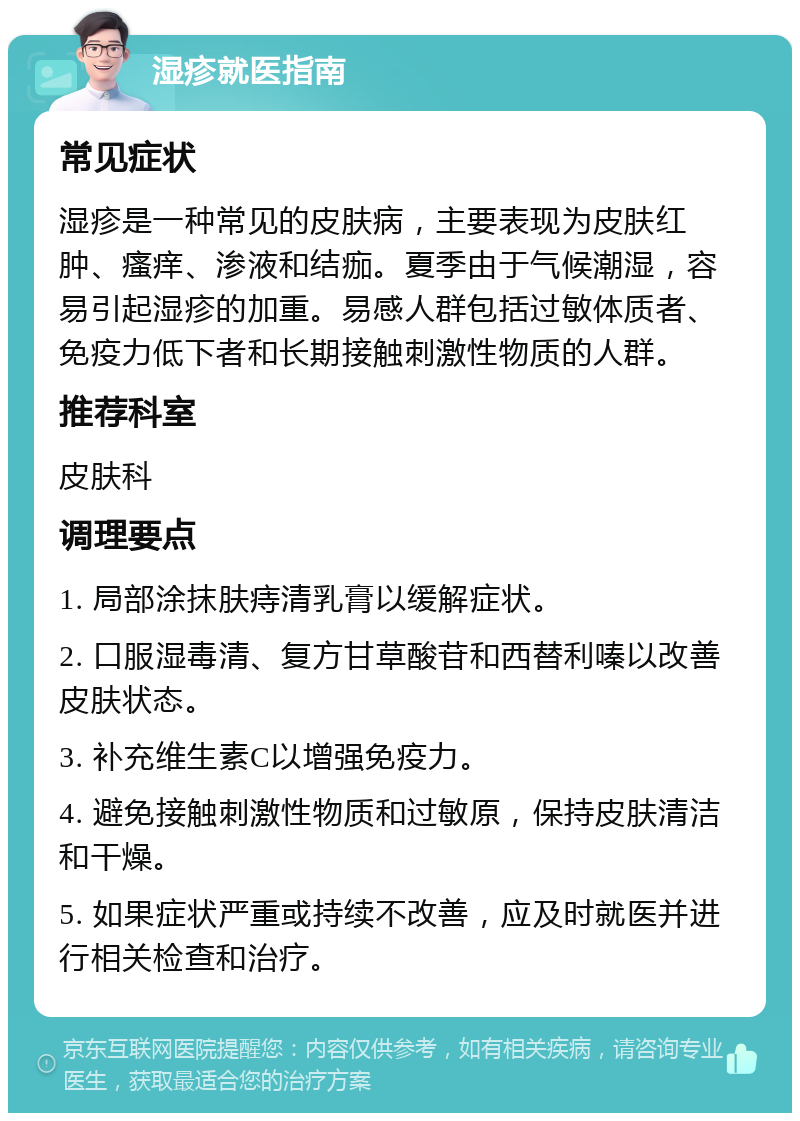 湿疹就医指南 常见症状 湿疹是一种常见的皮肤病，主要表现为皮肤红肿、瘙痒、渗液和结痂。夏季由于气候潮湿，容易引起湿疹的加重。易感人群包括过敏体质者、免疫力低下者和长期接触刺激性物质的人群。 推荐科室 皮肤科 调理要点 1. 局部涂抹肤痔清乳膏以缓解症状。 2. 口服湿毒清、复方甘草酸苷和西替利嗪以改善皮肤状态。 3. 补充维生素C以增强免疫力。 4. 避免接触刺激性物质和过敏原，保持皮肤清洁和干燥。 5. 如果症状严重或持续不改善，应及时就医并进行相关检查和治疗。