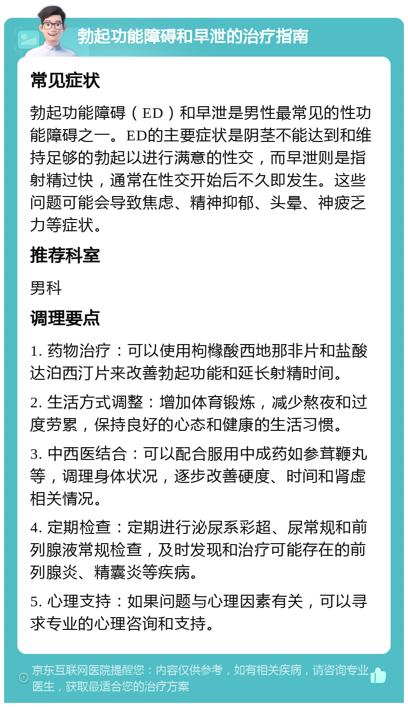 勃起功能障碍和早泄的治疗指南 常见症状 勃起功能障碍（ED）和早泄是男性最常见的性功能障碍之一。ED的主要症状是阴茎不能达到和维持足够的勃起以进行满意的性交，而早泄则是指射精过快，通常在性交开始后不久即发生。这些问题可能会导致焦虑、精神抑郁、头晕、神疲乏力等症状。 推荐科室 男科 调理要点 1. 药物治疗：可以使用枸橼酸西地那非片和盐酸达泊西汀片来改善勃起功能和延长射精时间。 2. 生活方式调整：增加体育锻炼，减少熬夜和过度劳累，保持良好的心态和健康的生活习惯。 3. 中西医结合：可以配合服用中成药如参茸鞭丸等，调理身体状况，逐步改善硬度、时间和肾虚相关情况。 4. 定期检查：定期进行泌尿系彩超、尿常规和前列腺液常规检查，及时发现和治疗可能存在的前列腺炎、精囊炎等疾病。 5. 心理支持：如果问题与心理因素有关，可以寻求专业的心理咨询和支持。