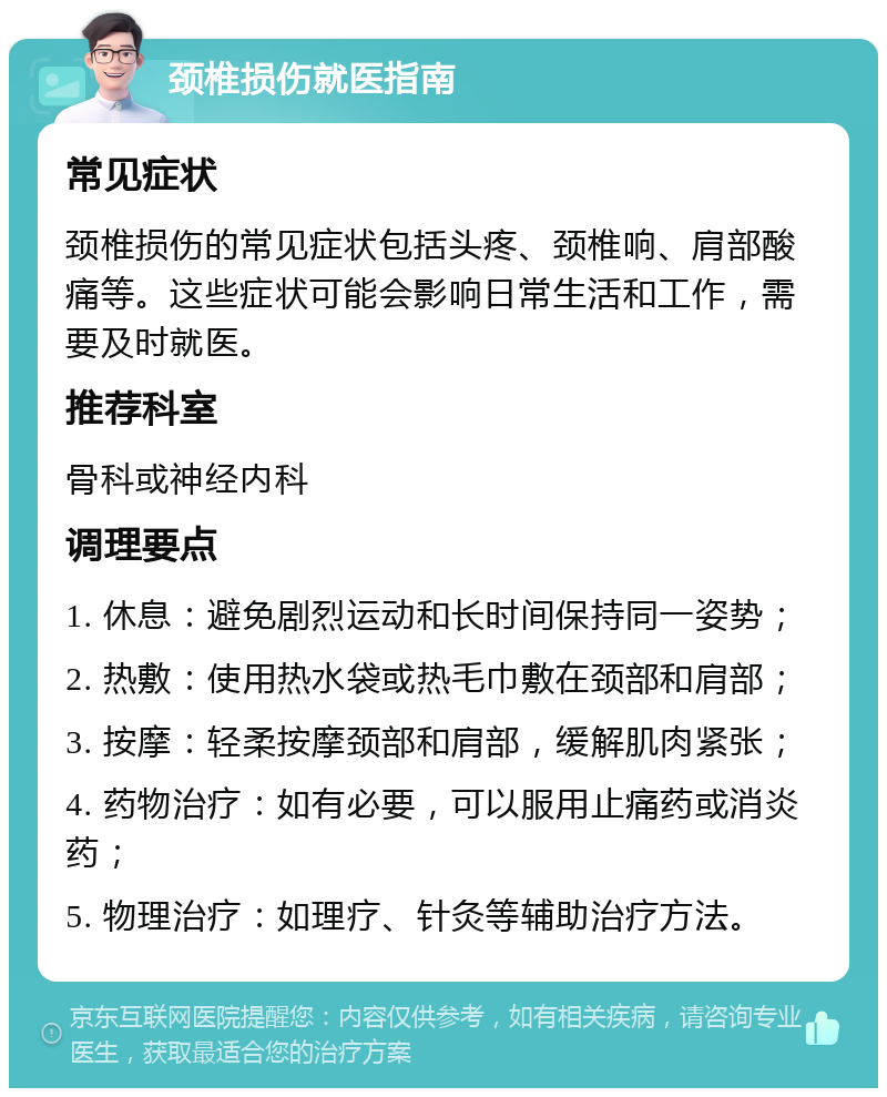 颈椎损伤就医指南 常见症状 颈椎损伤的常见症状包括头疼、颈椎响、肩部酸痛等。这些症状可能会影响日常生活和工作，需要及时就医。 推荐科室 骨科或神经内科 调理要点 1. 休息：避免剧烈运动和长时间保持同一姿势； 2. 热敷：使用热水袋或热毛巾敷在颈部和肩部； 3. 按摩：轻柔按摩颈部和肩部，缓解肌肉紧张； 4. 药物治疗：如有必要，可以服用止痛药或消炎药； 5. 物理治疗：如理疗、针灸等辅助治疗方法。