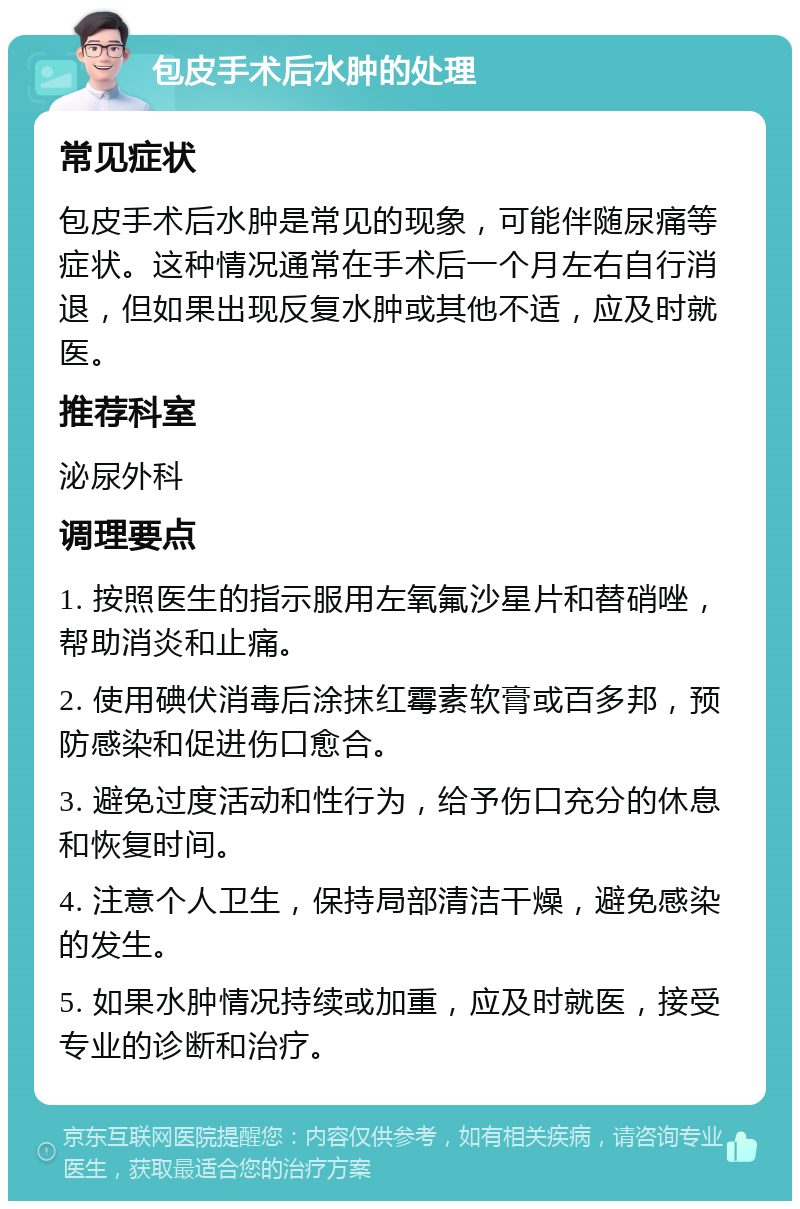 包皮手术后水肿的处理 常见症状 包皮手术后水肿是常见的现象，可能伴随尿痛等症状。这种情况通常在手术后一个月左右自行消退，但如果出现反复水肿或其他不适，应及时就医。 推荐科室 泌尿外科 调理要点 1. 按照医生的指示服用左氧氟沙星片和替硝唑，帮助消炎和止痛。 2. 使用碘伏消毒后涂抹红霉素软膏或百多邦，预防感染和促进伤口愈合。 3. 避免过度活动和性行为，给予伤口充分的休息和恢复时间。 4. 注意个人卫生，保持局部清洁干燥，避免感染的发生。 5. 如果水肿情况持续或加重，应及时就医，接受专业的诊断和治疗。