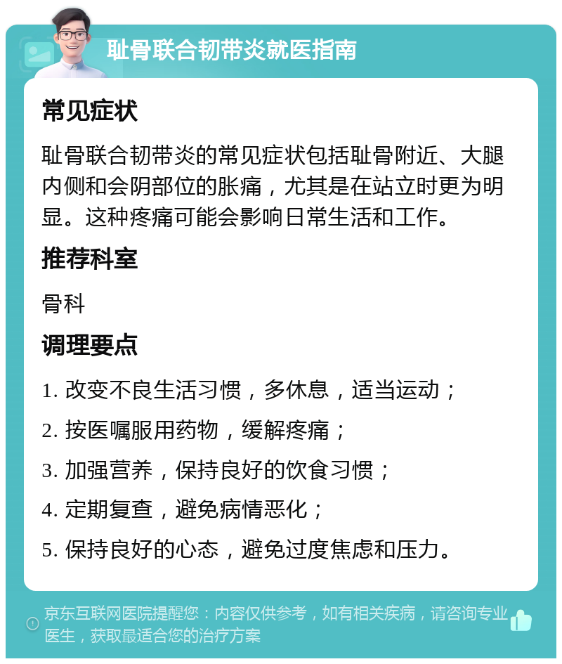 耻骨联合韧带炎就医指南 常见症状 耻骨联合韧带炎的常见症状包括耻骨附近、大腿内侧和会阴部位的胀痛，尤其是在站立时更为明显。这种疼痛可能会影响日常生活和工作。 推荐科室 骨科 调理要点 1. 改变不良生活习惯，多休息，适当运动； 2. 按医嘱服用药物，缓解疼痛； 3. 加强营养，保持良好的饮食习惯； 4. 定期复查，避免病情恶化； 5. 保持良好的心态，避免过度焦虑和压力。