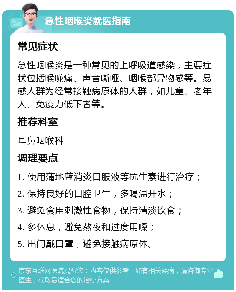 急性咽喉炎就医指南 常见症状 急性咽喉炎是一种常见的上呼吸道感染，主要症状包括喉咙痛、声音嘶哑、咽喉部异物感等。易感人群为经常接触病原体的人群，如儿童、老年人、免疫力低下者等。 推荐科室 耳鼻咽喉科 调理要点 1. 使用蒲地蓝消炎口服液等抗生素进行治疗； 2. 保持良好的口腔卫生，多喝温开水； 3. 避免食用刺激性食物，保持清淡饮食； 4. 多休息，避免熬夜和过度用嗓； 5. 出门戴口罩，避免接触病原体。