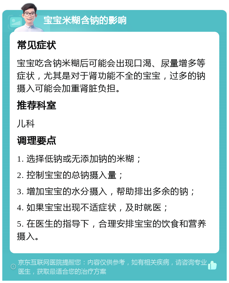 宝宝米糊含钠的影响 常见症状 宝宝吃含钠米糊后可能会出现口渴、尿量增多等症状，尤其是对于肾功能不全的宝宝，过多的钠摄入可能会加重肾脏负担。 推荐科室 儿科 调理要点 1. 选择低钠或无添加钠的米糊； 2. 控制宝宝的总钠摄入量； 3. 增加宝宝的水分摄入，帮助排出多余的钠； 4. 如果宝宝出现不适症状，及时就医； 5. 在医生的指导下，合理安排宝宝的饮食和营养摄入。