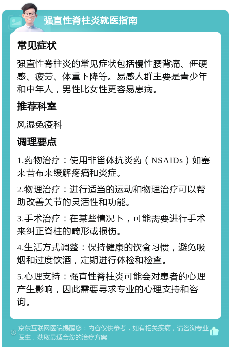 强直性脊柱炎就医指南 常见症状 强直性脊柱炎的常见症状包括慢性腰背痛、僵硬感、疲劳、体重下降等。易感人群主要是青少年和中年人，男性比女性更容易患病。 推荐科室 风湿免疫科 调理要点 1.药物治疗：使用非甾体抗炎药（NSAIDs）如塞来昔布来缓解疼痛和炎症。 2.物理治疗：进行适当的运动和物理治疗可以帮助改善关节的灵活性和功能。 3.手术治疗：在某些情况下，可能需要进行手术来纠正脊柱的畸形或损伤。 4.生活方式调整：保持健康的饮食习惯，避免吸烟和过度饮酒，定期进行体检和检查。 5.心理支持：强直性脊柱炎可能会对患者的心理产生影响，因此需要寻求专业的心理支持和咨询。