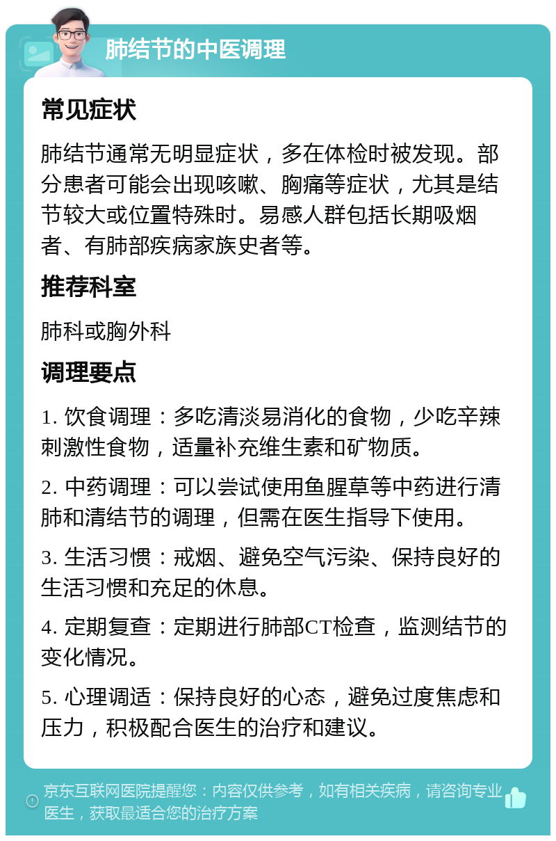 肺结节的中医调理 常见症状 肺结节通常无明显症状，多在体检时被发现。部分患者可能会出现咳嗽、胸痛等症状，尤其是结节较大或位置特殊时。易感人群包括长期吸烟者、有肺部疾病家族史者等。 推荐科室 肺科或胸外科 调理要点 1. 饮食调理：多吃清淡易消化的食物，少吃辛辣刺激性食物，适量补充维生素和矿物质。 2. 中药调理：可以尝试使用鱼腥草等中药进行清肺和清结节的调理，但需在医生指导下使用。 3. 生活习惯：戒烟、避免空气污染、保持良好的生活习惯和充足的休息。 4. 定期复查：定期进行肺部CT检查，监测结节的变化情况。 5. 心理调适：保持良好的心态，避免过度焦虑和压力，积极配合医生的治疗和建议。