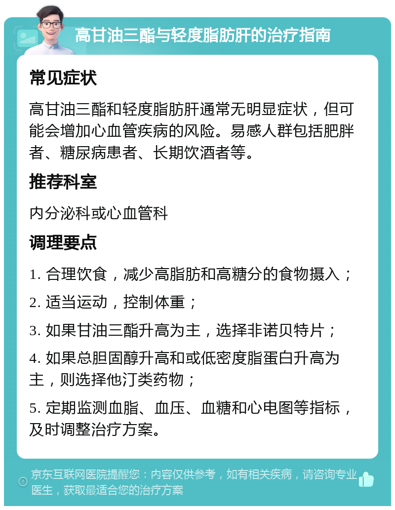 高甘油三酯与轻度脂肪肝的治疗指南 常见症状 高甘油三酯和轻度脂肪肝通常无明显症状，但可能会增加心血管疾病的风险。易感人群包括肥胖者、糖尿病患者、长期饮酒者等。 推荐科室 内分泌科或心血管科 调理要点 1. 合理饮食，减少高脂肪和高糖分的食物摄入； 2. 适当运动，控制体重； 3. 如果甘油三酯升高为主，选择非诺贝特片； 4. 如果总胆固醇升高和或低密度脂蛋白升高为主，则选择他汀类药物； 5. 定期监测血脂、血压、血糖和心电图等指标，及时调整治疗方案。