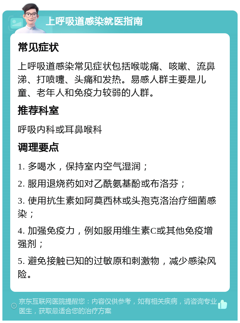 上呼吸道感染就医指南 常见症状 上呼吸道感染常见症状包括喉咙痛、咳嗽、流鼻涕、打喷嚏、头痛和发热。易感人群主要是儿童、老年人和免疫力较弱的人群。 推荐科室 呼吸内科或耳鼻喉科 调理要点 1. 多喝水，保持室内空气湿润； 2. 服用退烧药如对乙酰氨基酚或布洛芬； 3. 使用抗生素如阿莫西林或头孢克洛治疗细菌感染； 4. 加强免疫力，例如服用维生素C或其他免疫增强剂； 5. 避免接触已知的过敏原和刺激物，减少感染风险。