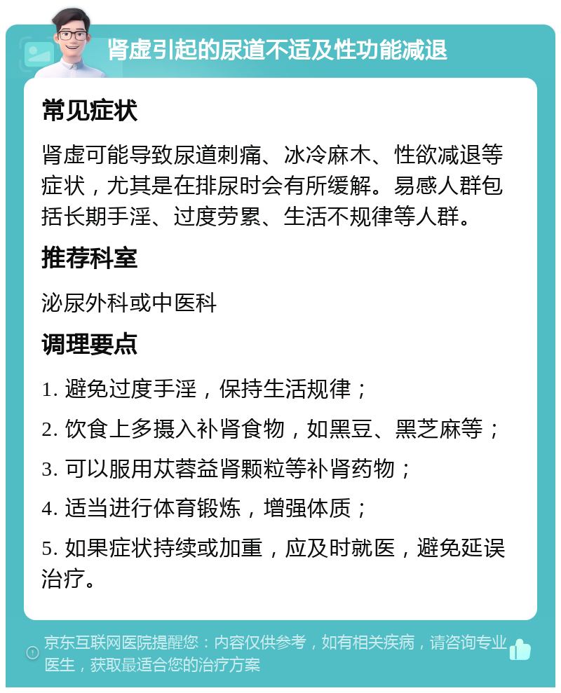 肾虚引起的尿道不适及性功能减退 常见症状 肾虚可能导致尿道刺痛、冰冷麻木、性欲减退等症状，尤其是在排尿时会有所缓解。易感人群包括长期手淫、过度劳累、生活不规律等人群。 推荐科室 泌尿外科或中医科 调理要点 1. 避免过度手淫，保持生活规律； 2. 饮食上多摄入补肾食物，如黑豆、黑芝麻等； 3. 可以服用苁蓉益肾颗粒等补肾药物； 4. 适当进行体育锻炼，增强体质； 5. 如果症状持续或加重，应及时就医，避免延误治疗。