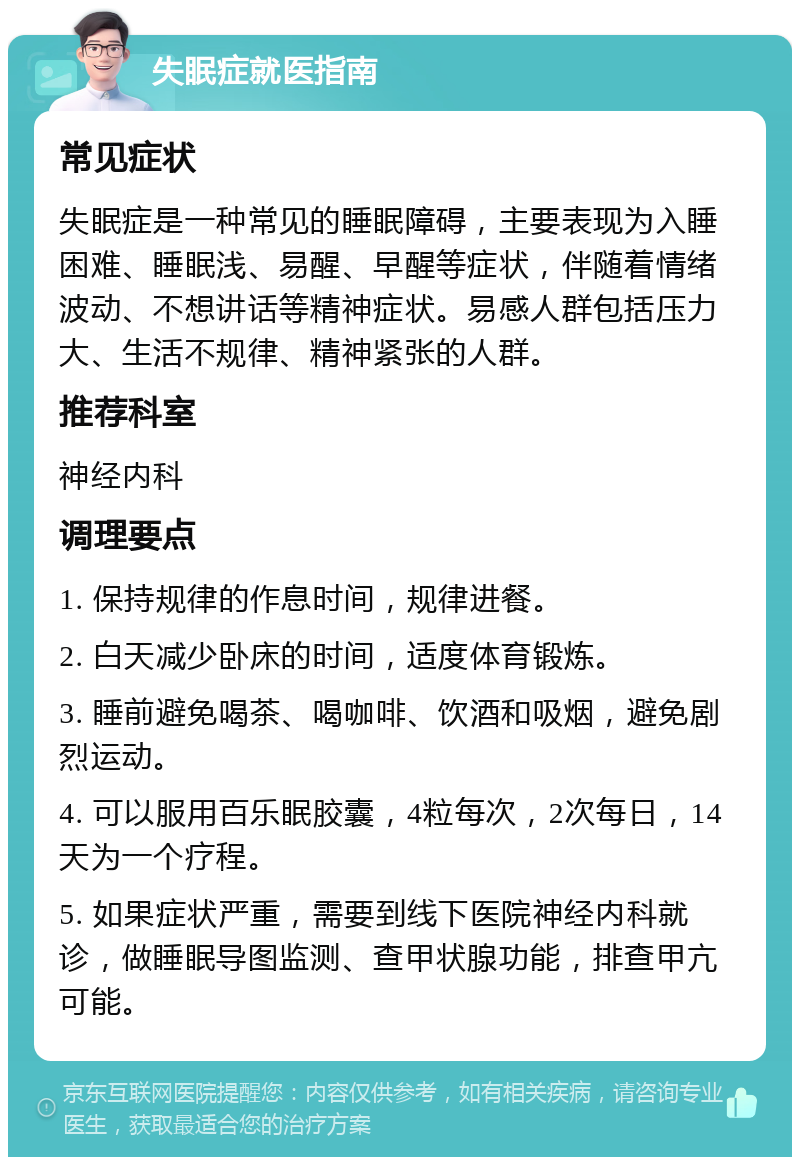 失眠症就医指南 常见症状 失眠症是一种常见的睡眠障碍，主要表现为入睡困难、睡眠浅、易醒、早醒等症状，伴随着情绪波动、不想讲话等精神症状。易感人群包括压力大、生活不规律、精神紧张的人群。 推荐科室 神经内科 调理要点 1. 保持规律的作息时间，规律进餐。 2. 白天减少卧床的时间，适度体育锻炼。 3. 睡前避免喝茶、喝咖啡、饮酒和吸烟，避免剧烈运动。 4. 可以服用百乐眠胶囊，4粒每次，2次每日，14天为一个疗程。 5. 如果症状严重，需要到线下医院神经内科就诊，做睡眠导图监测、查甲状腺功能，排查甲亢可能。