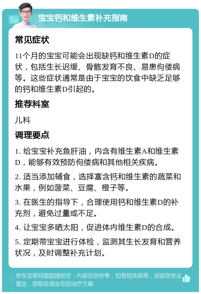 宝宝钙和维生素补充指南 常见症状 11个月的宝宝可能会出现缺钙和维生素D的症状，包括生长迟缓、骨骼发育不良、易患佝偻病等。这些症状通常是由于宝宝的饮食中缺乏足够的钙和维生素D引起的。 推荐科室 儿科 调理要点 1. 给宝宝补充鱼肝油，内含有维生素A和维生素D，能够有效预防佝偻病和其他相关疾病。 2. 适当添加辅食，选择富含钙和维生素的蔬菜和水果，例如菠菜、豆腐、橙子等。 3. 在医生的指导下，合理使用钙和维生素D的补充剂，避免过量或不足。 4. 让宝宝多晒太阳，促进体内维生素D的合成。 5. 定期带宝宝进行体检，监测其生长发育和营养状况，及时调整补充计划。