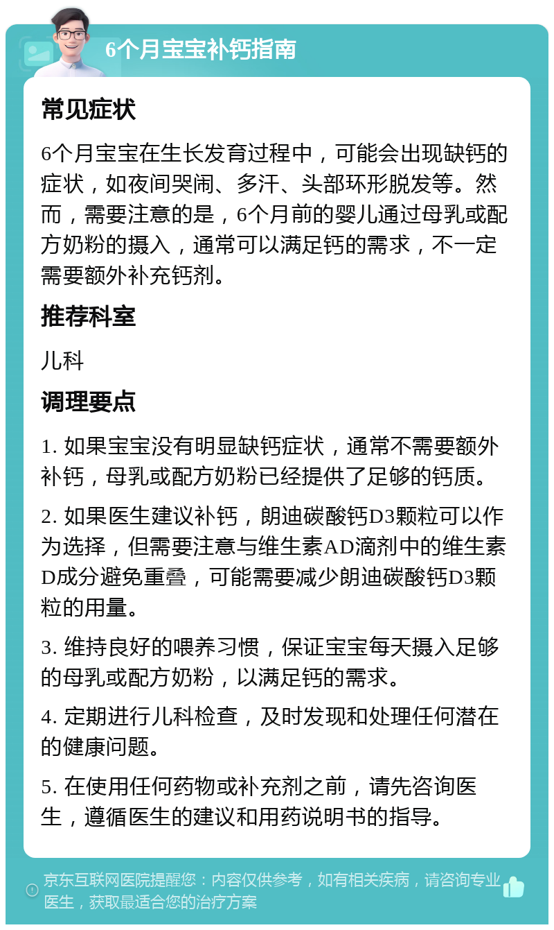 6个月宝宝补钙指南 常见症状 6个月宝宝在生长发育过程中，可能会出现缺钙的症状，如夜间哭闹、多汗、头部环形脱发等。然而，需要注意的是，6个月前的婴儿通过母乳或配方奶粉的摄入，通常可以满足钙的需求，不一定需要额外补充钙剂。 推荐科室 儿科 调理要点 1. 如果宝宝没有明显缺钙症状，通常不需要额外补钙，母乳或配方奶粉已经提供了足够的钙质。 2. 如果医生建议补钙，朗迪碳酸钙D3颗粒可以作为选择，但需要注意与维生素AD滴剂中的维生素D成分避免重叠，可能需要减少朗迪碳酸钙D3颗粒的用量。 3. 维持良好的喂养习惯，保证宝宝每天摄入足够的母乳或配方奶粉，以满足钙的需求。 4. 定期进行儿科检查，及时发现和处理任何潜在的健康问题。 5. 在使用任何药物或补充剂之前，请先咨询医生，遵循医生的建议和用药说明书的指导。