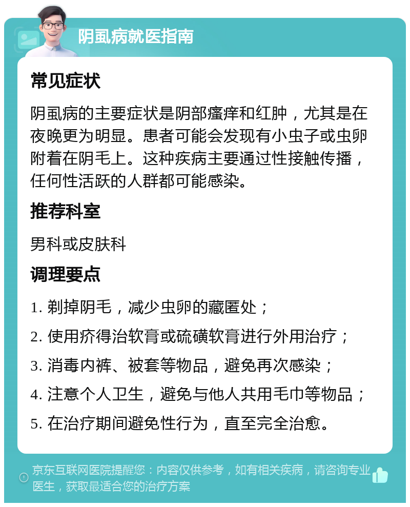 阴虱病就医指南 常见症状 阴虱病的主要症状是阴部瘙痒和红肿，尤其是在夜晚更为明显。患者可能会发现有小虫子或虫卵附着在阴毛上。这种疾病主要通过性接触传播，任何性活跃的人群都可能感染。 推荐科室 男科或皮肤科 调理要点 1. 剃掉阴毛，减少虫卵的藏匿处； 2. 使用疥得治软膏或硫磺软膏进行外用治疗； 3. 消毒内裤、被套等物品，避免再次感染； 4. 注意个人卫生，避免与他人共用毛巾等物品； 5. 在治疗期间避免性行为，直至完全治愈。