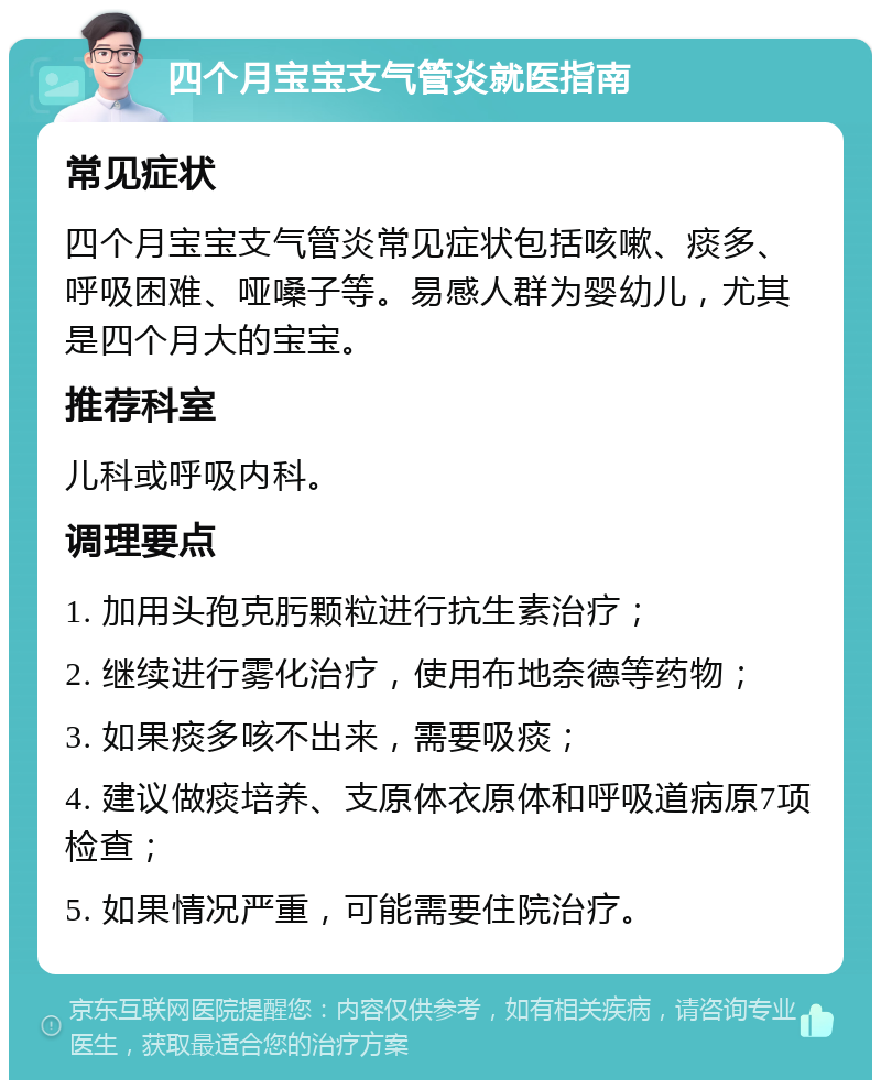 四个月宝宝支气管炎就医指南 常见症状 四个月宝宝支气管炎常见症状包括咳嗽、痰多、呼吸困难、哑嗓子等。易感人群为婴幼儿，尤其是四个月大的宝宝。 推荐科室 儿科或呼吸内科。 调理要点 1. 加用头孢克肟颗粒进行抗生素治疗； 2. 继续进行雾化治疗，使用布地奈德等药物； 3. 如果痰多咳不出来，需要吸痰； 4. 建议做痰培养、支原体衣原体和呼吸道病原7项检查； 5. 如果情况严重，可能需要住院治疗。