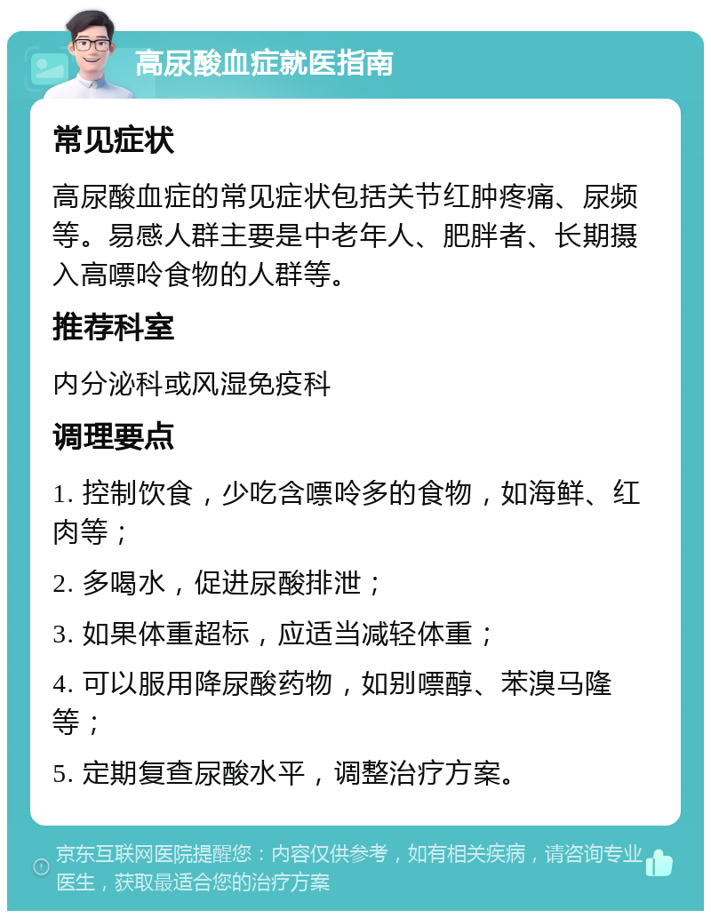 高尿酸血症就医指南 常见症状 高尿酸血症的常见症状包括关节红肿疼痛、尿频等。易感人群主要是中老年人、肥胖者、长期摄入高嘌呤食物的人群等。 推荐科室 内分泌科或风湿免疫科 调理要点 1. 控制饮食，少吃含嘌呤多的食物，如海鲜、红肉等； 2. 多喝水，促进尿酸排泄； 3. 如果体重超标，应适当减轻体重； 4. 可以服用降尿酸药物，如别嘌醇、苯溴马隆等； 5. 定期复查尿酸水平，调整治疗方案。