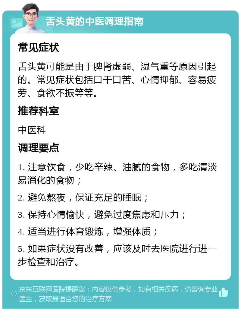 舌头黄的中医调理指南 常见症状 舌头黄可能是由于脾肾虚弱、湿气重等原因引起的。常见症状包括口干口苦、心情抑郁、容易疲劳、食欲不振等等。 推荐科室 中医科 调理要点 1. 注意饮食，少吃辛辣、油腻的食物，多吃清淡易消化的食物； 2. 避免熬夜，保证充足的睡眠； 3. 保持心情愉快，避免过度焦虑和压力； 4. 适当进行体育锻炼，增强体质； 5. 如果症状没有改善，应该及时去医院进行进一步检查和治疗。