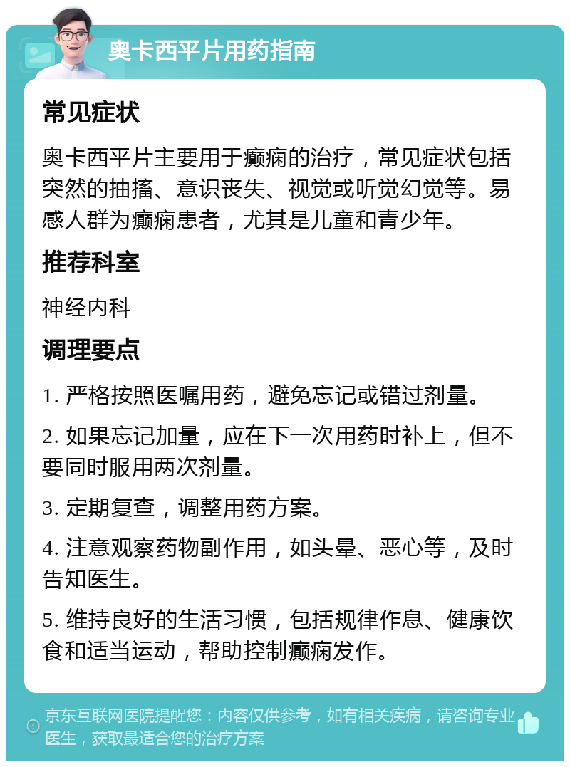 奥卡西平片用药指南 常见症状 奥卡西平片主要用于癫痫的治疗，常见症状包括突然的抽搐、意识丧失、视觉或听觉幻觉等。易感人群为癫痫患者，尤其是儿童和青少年。 推荐科室 神经内科 调理要点 1. 严格按照医嘱用药，避免忘记或错过剂量。 2. 如果忘记加量，应在下一次用药时补上，但不要同时服用两次剂量。 3. 定期复查，调整用药方案。 4. 注意观察药物副作用，如头晕、恶心等，及时告知医生。 5. 维持良好的生活习惯，包括规律作息、健康饮食和适当运动，帮助控制癫痫发作。