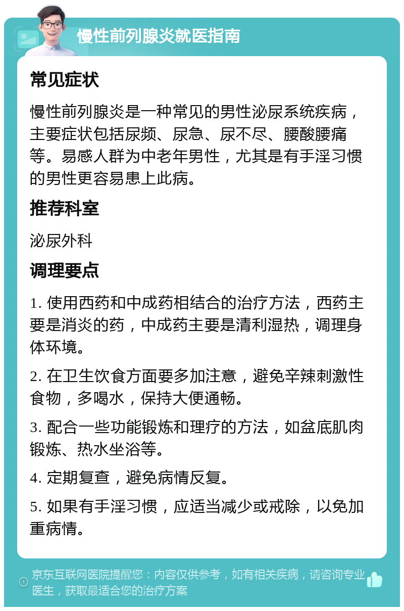 慢性前列腺炎就医指南 常见症状 慢性前列腺炎是一种常见的男性泌尿系统疾病，主要症状包括尿频、尿急、尿不尽、腰酸腰痛等。易感人群为中老年男性，尤其是有手淫习惯的男性更容易患上此病。 推荐科室 泌尿外科 调理要点 1. 使用西药和中成药相结合的治疗方法，西药主要是消炎的药，中成药主要是清利湿热，调理身体环境。 2. 在卫生饮食方面要多加注意，避免辛辣刺激性食物，多喝水，保持大便通畅。 3. 配合一些功能锻炼和理疗的方法，如盆底肌肉锻炼、热水坐浴等。 4. 定期复查，避免病情反复。 5. 如果有手淫习惯，应适当减少或戒除，以免加重病情。