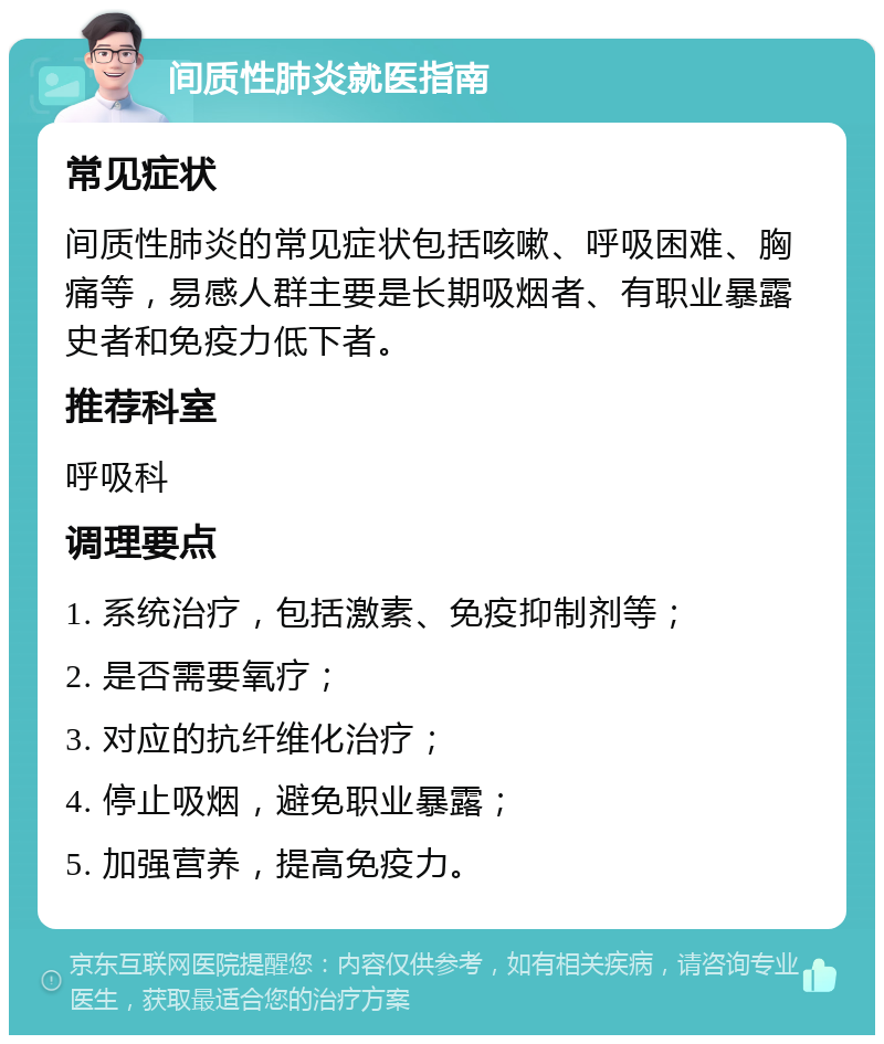 间质性肺炎就医指南 常见症状 间质性肺炎的常见症状包括咳嗽、呼吸困难、胸痛等，易感人群主要是长期吸烟者、有职业暴露史者和免疫力低下者。 推荐科室 呼吸科 调理要点 1. 系统治疗，包括激素、免疫抑制剂等； 2. 是否需要氧疗； 3. 对应的抗纤维化治疗； 4. 停止吸烟，避免职业暴露； 5. 加强营养，提高免疫力。