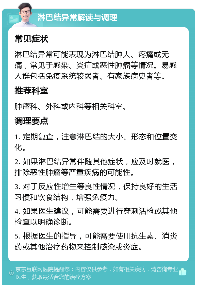 淋巴结异常解读与调理 常见症状 淋巴结异常可能表现为淋巴结肿大、疼痛或无痛，常见于感染、炎症或恶性肿瘤等情况。易感人群包括免疫系统较弱者、有家族病史者等。 推荐科室 肿瘤科、外科或内科等相关科室。 调理要点 1. 定期复查，注意淋巴结的大小、形态和位置变化。 2. 如果淋巴结异常伴随其他症状，应及时就医，排除恶性肿瘤等严重疾病的可能性。 3. 对于反应性增生等良性情况，保持良好的生活习惯和饮食结构，增强免疫力。 4. 如果医生建议，可能需要进行穿刺活检或其他检查以明确诊断。 5. 根据医生的指导，可能需要使用抗生素、消炎药或其他治疗药物来控制感染或炎症。