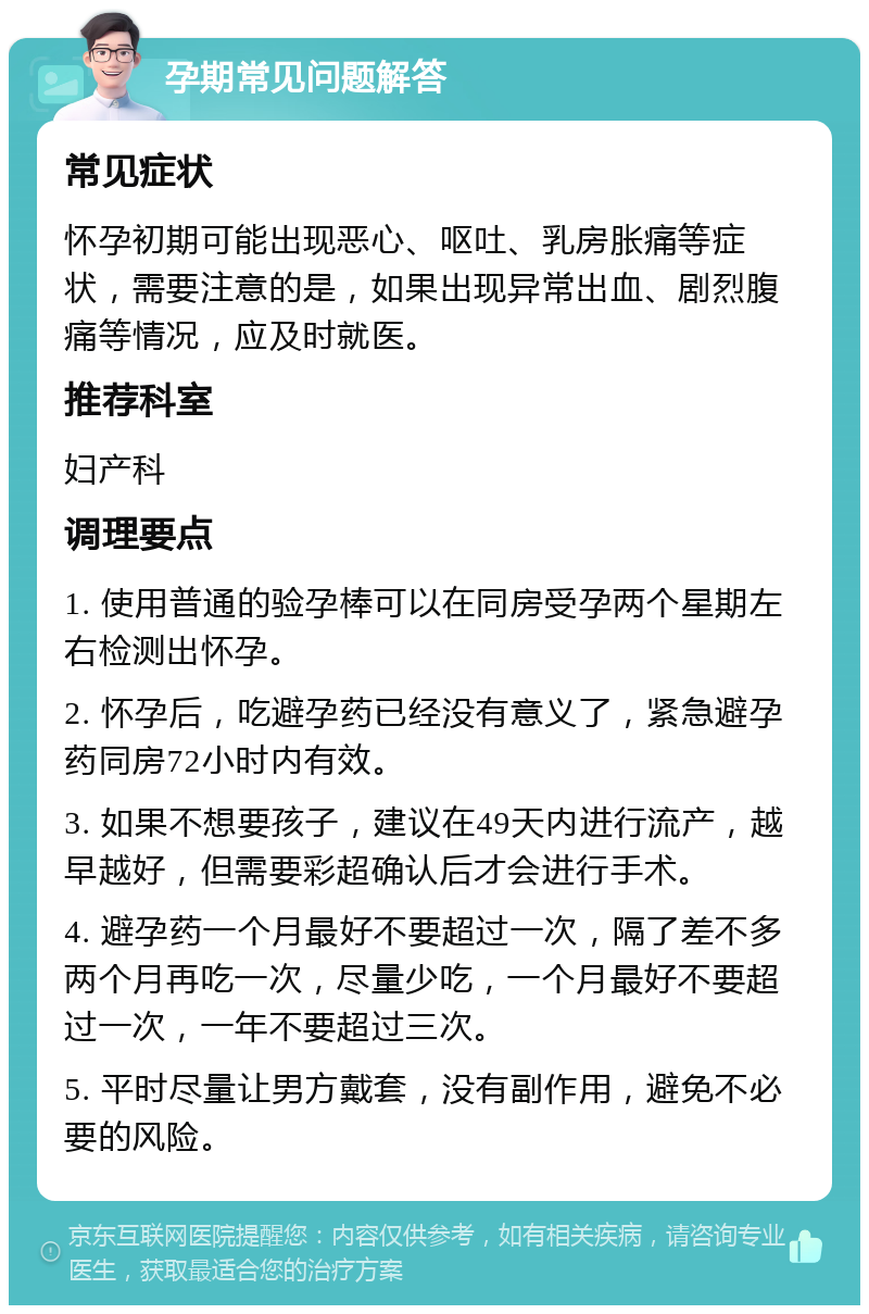 孕期常见问题解答 常见症状 怀孕初期可能出现恶心、呕吐、乳房胀痛等症状，需要注意的是，如果出现异常出血、剧烈腹痛等情况，应及时就医。 推荐科室 妇产科 调理要点 1. 使用普通的验孕棒可以在同房受孕两个星期左右检测出怀孕。 2. 怀孕后，吃避孕药已经没有意义了，紧急避孕药同房72小时内有效。 3. 如果不想要孩子，建议在49天内进行流产，越早越好，但需要彩超确认后才会进行手术。 4. 避孕药一个月最好不要超过一次，隔了差不多两个月再吃一次，尽量少吃，一个月最好不要超过一次，一年不要超过三次。 5. 平时尽量让男方戴套，没有副作用，避免不必要的风险。