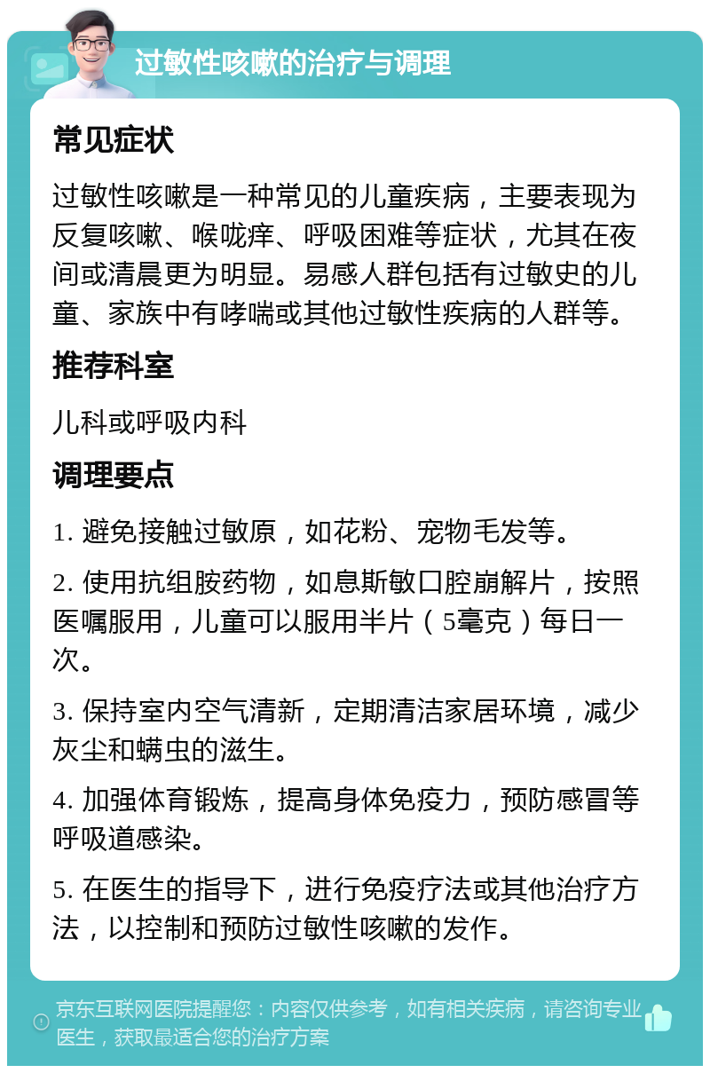 过敏性咳嗽的治疗与调理 常见症状 过敏性咳嗽是一种常见的儿童疾病，主要表现为反复咳嗽、喉咙痒、呼吸困难等症状，尤其在夜间或清晨更为明显。易感人群包括有过敏史的儿童、家族中有哮喘或其他过敏性疾病的人群等。 推荐科室 儿科或呼吸内科 调理要点 1. 避免接触过敏原，如花粉、宠物毛发等。 2. 使用抗组胺药物，如息斯敏口腔崩解片，按照医嘱服用，儿童可以服用半片（5毫克）每日一次。 3. 保持室内空气清新，定期清洁家居环境，减少灰尘和螨虫的滋生。 4. 加强体育锻炼，提高身体免疫力，预防感冒等呼吸道感染。 5. 在医生的指导下，进行免疫疗法或其他治疗方法，以控制和预防过敏性咳嗽的发作。