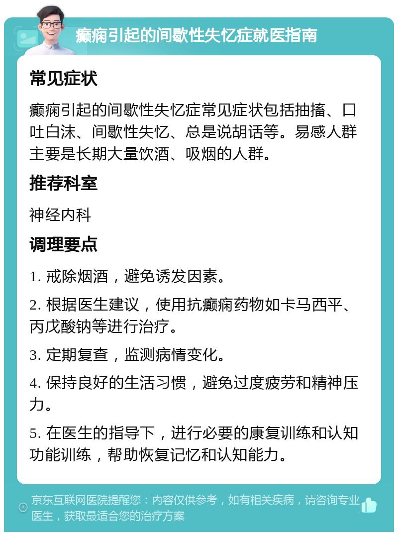 癫痫引起的间歇性失忆症就医指南 常见症状 癫痫引起的间歇性失忆症常见症状包括抽搐、口吐白沫、间歇性失忆、总是说胡话等。易感人群主要是长期大量饮酒、吸烟的人群。 推荐科室 神经内科 调理要点 1. 戒除烟酒，避免诱发因素。 2. 根据医生建议，使用抗癫痫药物如卡马西平、丙戊酸钠等进行治疗。 3. 定期复查，监测病情变化。 4. 保持良好的生活习惯，避免过度疲劳和精神压力。 5. 在医生的指导下，进行必要的康复训练和认知功能训练，帮助恢复记忆和认知能力。