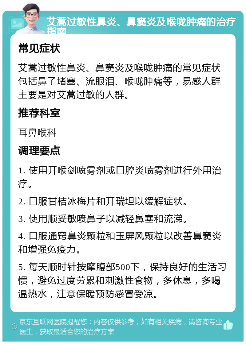 艾蒿过敏性鼻炎、鼻窦炎及喉咙肿痛的治疗指南 常见症状 艾蒿过敏性鼻炎、鼻窦炎及喉咙肿痛的常见症状包括鼻子堵塞、流眼泪、喉咙肿痛等，易感人群主要是对艾蒿过敏的人群。 推荐科室 耳鼻喉科 调理要点 1. 使用开喉剑喷雾剂或口腔炎喷雾剂进行外用治疗。 2. 口服甘桔冰梅片和开瑞坦以缓解症状。 3. 使用顺妥敏喷鼻子以减轻鼻塞和流涕。 4. 口服通窍鼻炎颗粒和玉屏风颗粒以改善鼻窦炎和增强免疫力。 5. 每天顺时针按摩腹部500下，保持良好的生活习惯，避免过度劳累和刺激性食物，多休息，多喝温热水，注意保暖预防感冒受凉。