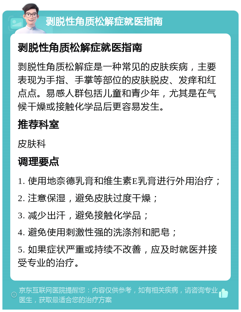 剥脱性角质松解症就医指南 剥脱性角质松解症就医指南 剥脱性角质松解症是一种常见的皮肤疾病，主要表现为手指、手掌等部位的皮肤脱皮、发痒和红点点。易感人群包括儿童和青少年，尤其是在气候干燥或接触化学品后更容易发生。 推荐科室 皮肤科 调理要点 1. 使用地奈德乳膏和维生素E乳膏进行外用治疗； 2. 注意保湿，避免皮肤过度干燥； 3. 减少出汗，避免接触化学品； 4. 避免使用刺激性强的洗涤剂和肥皂； 5. 如果症状严重或持续不改善，应及时就医并接受专业的治疗。