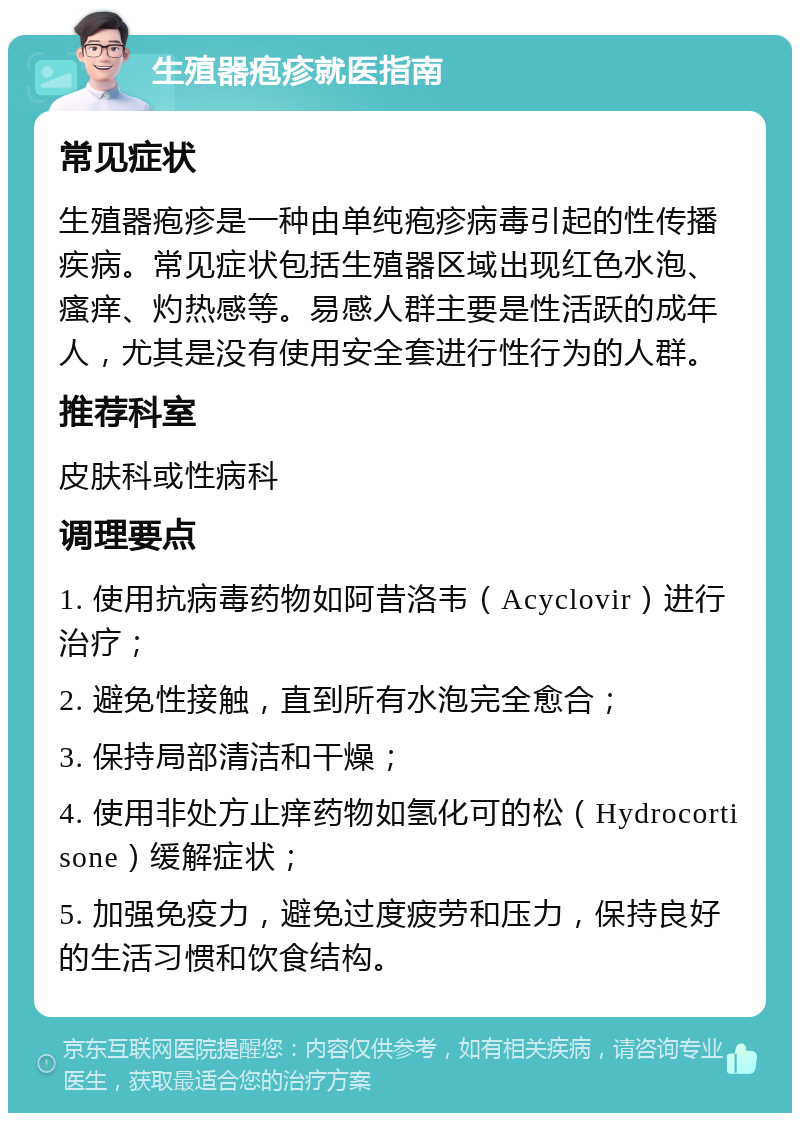 生殖器疱疹就医指南 常见症状 生殖器疱疹是一种由单纯疱疹病毒引起的性传播疾病。常见症状包括生殖器区域出现红色水泡、瘙痒、灼热感等。易感人群主要是性活跃的成年人，尤其是没有使用安全套进行性行为的人群。 推荐科室 皮肤科或性病科 调理要点 1. 使用抗病毒药物如阿昔洛韦（Acyclovir）进行治疗； 2. 避免性接触，直到所有水泡完全愈合； 3. 保持局部清洁和干燥； 4. 使用非处方止痒药物如氢化可的松（Hydrocortisone）缓解症状； 5. 加强免疫力，避免过度疲劳和压力，保持良好的生活习惯和饮食结构。