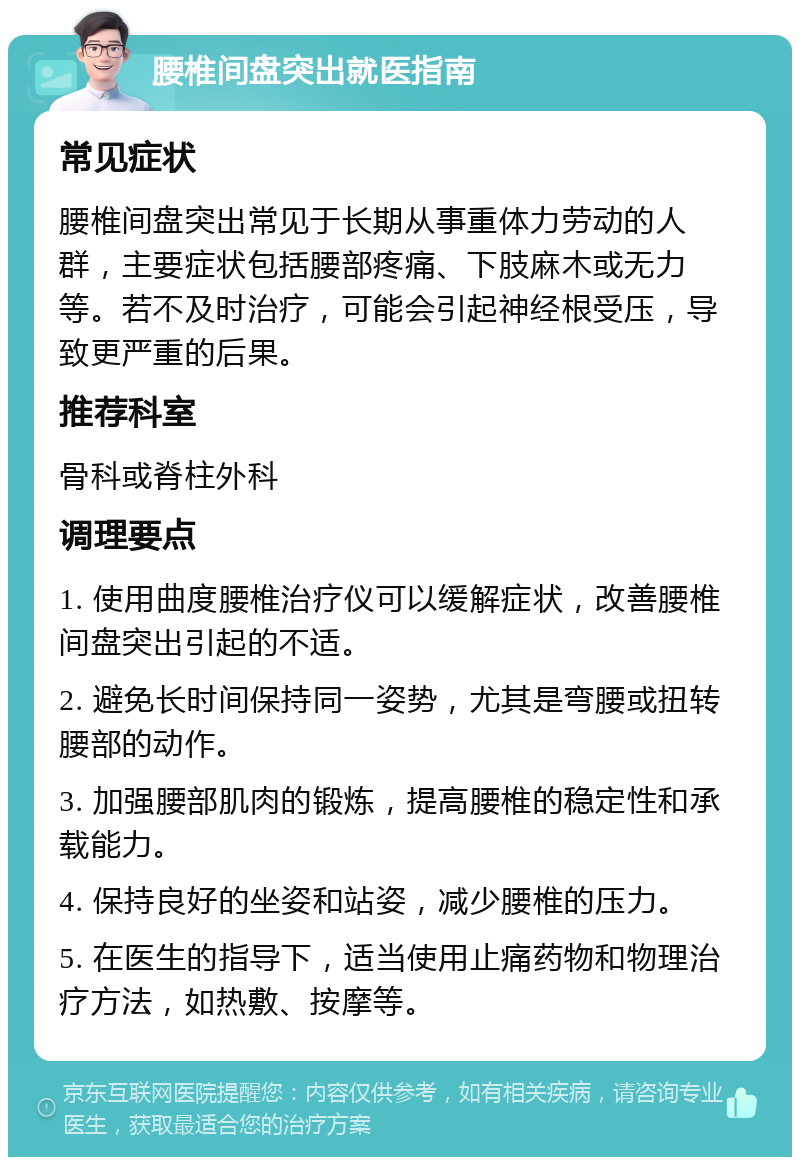 腰椎间盘突出就医指南 常见症状 腰椎间盘突出常见于长期从事重体力劳动的人群，主要症状包括腰部疼痛、下肢麻木或无力等。若不及时治疗，可能会引起神经根受压，导致更严重的后果。 推荐科室 骨科或脊柱外科 调理要点 1. 使用曲度腰椎治疗仪可以缓解症状，改善腰椎间盘突出引起的不适。 2. 避免长时间保持同一姿势，尤其是弯腰或扭转腰部的动作。 3. 加强腰部肌肉的锻炼，提高腰椎的稳定性和承载能力。 4. 保持良好的坐姿和站姿，减少腰椎的压力。 5. 在医生的指导下，适当使用止痛药物和物理治疗方法，如热敷、按摩等。